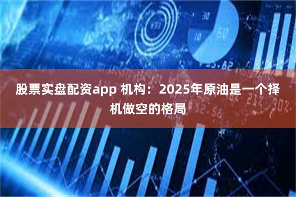 股票实盘配资app 机构：2025年原油是一个择机做空的格局