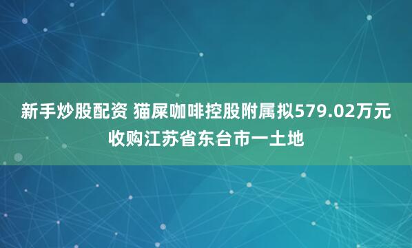 新手炒股配资 猫屎咖啡控股附属拟579.02万元收购江苏省东台市一土地