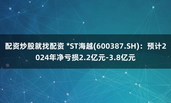 配资炒股就找配资 *ST海越(600387.SH)：预计2024年净亏损2.2亿元-3.8亿元