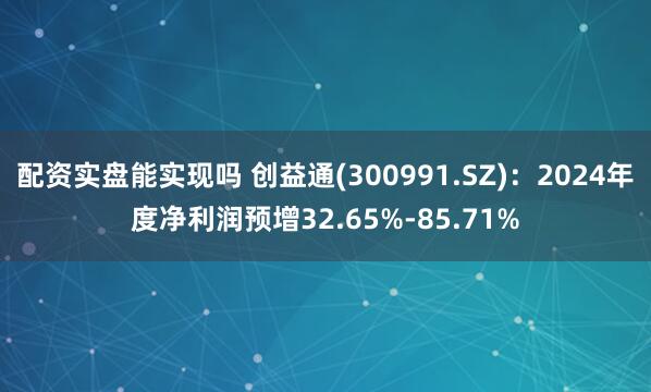 配资实盘能实现吗 创益通(300991.SZ)：2024年度净利润预增32.65%-85.71%