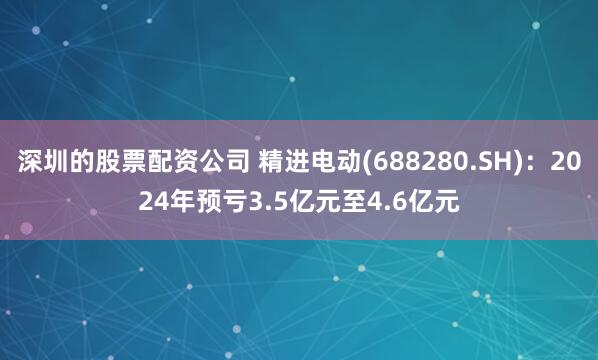 深圳的股票配资公司 精进电动(688280.SH)：2024年预亏3.5亿元至4.6亿元