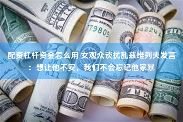 配资杠杆资金怎么用 女观众谈扰乱兹维列夫发言：想让他不安，我们不会忘记他家暴