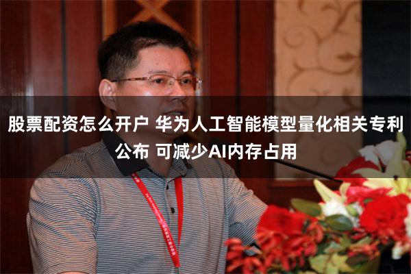 股票配资怎么开户 华为人工智能模型量化相关专利公布 可减少AI内存占用