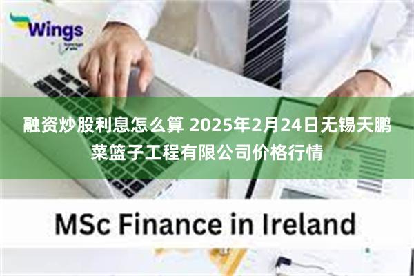 融资炒股利息怎么算 2025年2月24日无锡天鹏菜篮子工程有限公司价格行情