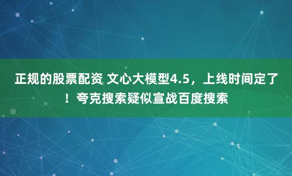 正规的股票配资 文心大模型4.5，上线时间定了！夸克搜索疑似宣战百度搜索