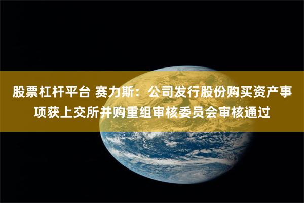 股票杠杆平台 赛力斯：公司发行股份购买资产事项获上交所并购重组审核委员会审核通过