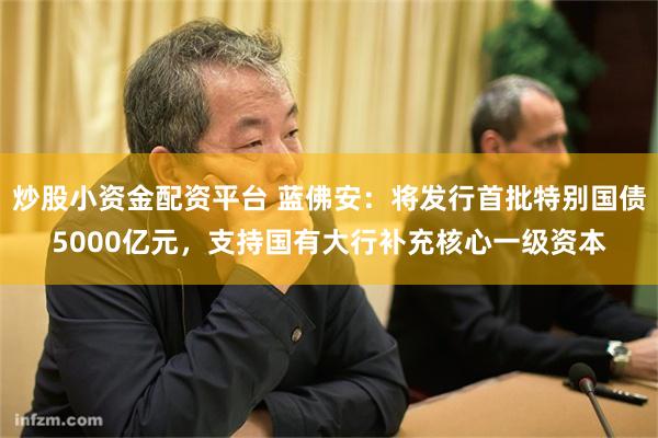 炒股小资金配资平台 蓝佛安：将发行首批特别国债5000亿元，支持国有大行补充核心一级资本